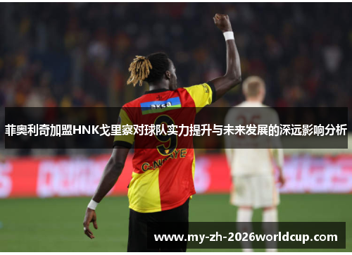 菲奥利奇加盟HNK戈里察对球队实力提升与未来发展的深远影响分析 菲奥利奇加盟HNK戈里察对球队实力提升与未来发展的深远影响分析