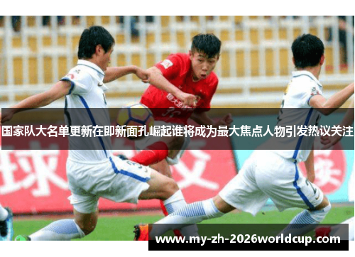 国家队大名单更新在即新面孔崛起谁将成为最大焦点人物引发热议关注